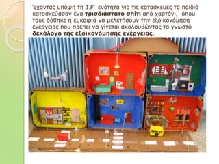 Έχοντας υπόψη τη 13η ενότητα για τις κατασκευές τα παιδιά
κατασκεύασαν ένα τρισδιάστατο σπίτι από χαρτόνι, όπου
τους δόθηκε η ευκαιρία να μελετήσουν την εξοικονόμηση
ενέργειας που πρέπει να γίνεται ακολουθώντας το γνωστό
δεκάλογο της εξοικονόμησης ενέργειας.
 