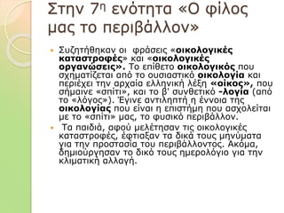 Στην 7η ενότητα «Ο φίλος
μας το περιβάλλον»
 Συζητήθηκαν οι φράσεις «οικολογικές
καταστροφές» και «οικολογικές
οργανώσεις». Το επίθετο οικολογικός που
σχηματίζεται από το ουσιαστικό οικολογία και
περιέχει την αρχαία ελληνική λέξη «οίκος», που
σήμαινε «σπίτι», και το β' συνθετικό -λογία (από
το «λόγος»). Έγινε αντιληπτή η έννοια της
οικολογίας που είναι η επιστήμη που ασχολείται
με το «σπίτι» μας, το φυσικό περιβάλλον.
 Τα παιδιά, αφού μελέτησαν τις οικολογικές
καταστροφές, έφτιαξαν τα δικά τους μηνύματα
για την προστασία του περιβάλλοντος. Ακόμα,
δημιούργησαν το δικό τους ημερολόγιο για την
κλιματική αλλαγή.
 