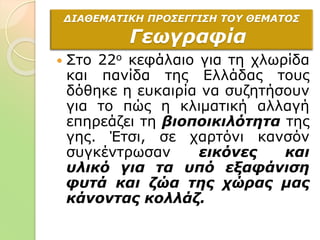  Στο 22ο κεφάλαιο για τη χλωρίδα
και πανίδα της Ελλάδας τους
δόθηκε η ευκαιρία να συζητήσουν
για το πώς η κλιματική αλλαγή
επηρεάζει τη βιοποικιλότητα της
γης. Έτσι, σε χαρτόνι κανσόν
συγκέντρωσαν εικόνες και
υλικό για τα υπό εξαφάνιση
φυτά και ζώα της χώρας μας
κάνοντας κολλάζ.
ΔΙΑΘΕΜΑΤΙΚΗ ΠΡΟΣΕΓΓΙΣΗ ΤΟΥ ΘΕΜΑΤΟΣ
Γεωγραφία
 