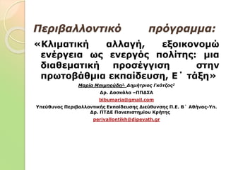 Περιβαλλοντικό πρόγραμμα:
«Κλιματική αλλαγή, εξοικονομώ
ενέργεια ως ενεργός πολίτης: μια
διαθεματική προσέγγιση στην
πρωτοβάθμια εκπαίδευση, Ε΄ τάξη»
Μαρία Μπιμπούδη1, Δημήτριος Γκότζος2
Δρ. Δασκάλα –ΠΠΔΣΑ
bibumaria@gmail.com
Υπεύθυνος Περιβαλλοντικής Εκπαίδευσης Διεύθυνσης Π.Ε. Β΄ Αθήνας-Υπ.
Δρ. ΠΤΔΕ Πανεπιστημίου Κρήτης
perivallontikh@dipevath.gr
 