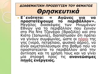  Ε΄ενότητα: « Αγώνες για να
προστατέψουμε το περιβάλλον».
Μεγάλες διασκέψεις των Ηνωμένων
Εθνών για το περιβάλλον που έγιναν
στο Ρίο Ντε Τζανέιρο (Βραζιλία) και στο
Κιότο (Ιαπωνία), διαπίστωσαν ότι πρέπει
να γίνουν συμφωνίες, ώστε οι πόροι της
γης (νερό, πετρέλαιο, φυσικό αέριο), να
είναι εκμεταλλεύσιμοι στο βαθμό που να
προστατεύεται το περιβάλλον από την
άντληση και τη χρήση τους και να γίνει
μία στροφή προς τις ανανεώσιμες
πηγές ενέργειας.
ΔΙΑΘΕΜΑΤΙΚΗ ΠΡΟΣΕΓΓΙΣΗ ΤΟΥ ΘΕΜΑΤΟΣ
Θρησκευτικά
 