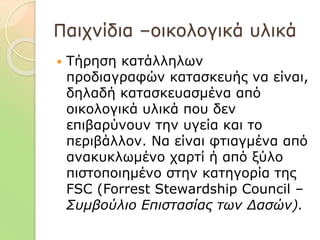 Παιχνίδια –οικολογικά υλικά
 Τήρηση κατάλληλων
προδιαγραφών κατασκευής να είναι,
δηλαδή κατασκευασμένα από
οικολογικά υλικά που δεν
επιβαρύνουν την υγεία και το
περιβάλλον. Να είναι φτιαγμένα από
ανακυκλωμένο χαρτί ή από ξύλο
πιστοποιημένο στην κατηγορία της
FSC (Forrest Stewardship Council –
Συμβούλιο Επιστασίας των Δασών).
 