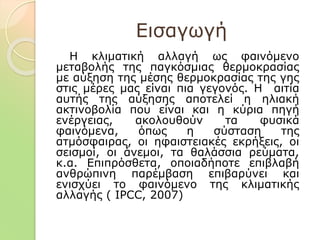 Εισαγωγή
Η κλιματική αλλαγή ως φαινόμενο
μεταβολής της παγκόσμιας θερμοκρασίας
με αύξηση της μέσης θερμοκρασίας της γης
στις μέρες μας είναι πια γεγονός. Η αιτία
αυτής της αύξησης αποτελεί η ηλιακή
ακτινοβολία που είναι και η κύρια πηγή
ενέργειας, ακολουθούν τα φυσικά
φαινόμενα, όπως η σύσταση της
ατμόσφαιρας, οι ηφαιστειακές εκρήξεις, οι
σεισμοί, οι άνεμοι, τα θαλάσσια ρεύματα,
κ.α. Επιπρόσθετα, οποιαδήποτε επιβλαβή
ανθρώπινη παρέμβαση επιβαρύνει και
ενισχύει το φαινόμενο της κλιματικής
αλλαγής ( IPCC, 2007)
 