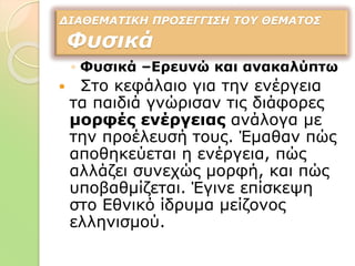 ◦ Φυσικά –Ερευνώ και ανακαλύπτω
 Στο κεφάλαιο για την ενέργεια
τα παιδιά γνώρισαν τις διάφορες
μορφές ενέργειας ανάλογα με
την προέλευσή τους. Έμαθαν πώς
αποθηκεύεται η ενέργεια, πώς
αλλάζει συνεχώς μορφή, και πώς
υποβαθμίζεται. Έγινε επίσκεψη
στο Εθνικό ίδρυμα μείζονος
ελληνισμού.
ΔΙΑΘΕΜΑΤΙΚΗ ΠΡΟΣΕΓΓΙΣΗ ΤΟΥ ΘΕΜΑΤΟΣ
Φυσικά
 