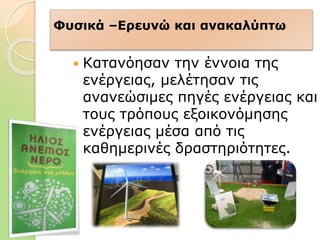 Φυσικά –Ερευνώ και ανακαλύπτω
 Κατανόησαν την έννοια της
ενέργειας, μελέτησαν τις
ανανεώσιμες πηγές ενέργειας και
τους τρόπους εξοικονόμησης
ενέργειας μέσα από τις
καθημερινές δραστηριότητες.
 