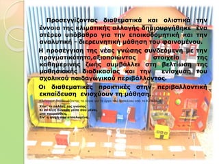 Προσεγγίζοντας διαθεματικά και ολιστικά την
έννοια της κλιματικής αλλαγής δημιουργήθηκε ένα
στέρεο υπόβαθρο για την εποικοδομητική και την
αναλυτική - διερευνητική μάθηση του φαινομένου.
Η προσέγγιση της νέας γνώσης συνδεόμενη με την
πραγματικότητα,αξιοποιώντας στοιχεία της
καθημερινής ζωής συμβάλλει στη βελτίωση της
μαθησιακής διαδικασίας και την ενίσχυση του
σχολικού παιδαγωγικού περιβάλλοντος.
Οι διαθεματικές πρακτικές στην περιβαλλοντική
εκπαίδευση ενισχύουν τη μάθηση.
 Κλείνουμε διασκευάζοντας τα λόγια για το έργο του δασκάλου από το Κ.Παλαμά
 Χτισ' το παλάτι, της γνώσης
Κι αν λίγη δύναμη μέσα σου μένει,
μην κουρασθείς.
Είν' η ψυχή σου ατσαλωμένη.
 