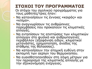 ΣΤΟΧΟΙ ΤΟΥ ΠΡΟΓΡΑΜΜΑΤΟΣ
Οι στόχοι του σχολικού προγράμματος για
τους μαθητές/τριες ήταν:
 Να κατανοήσουν τις έννοιες «καιρός» και
«κλίμα».
 Να αναγνωρίσουν τις ανθρώπινες
παρεμβάσεις που προκαλούν τις κλιματικές
αλλαγές.
 Να εντοπίσουν τις επιπτώσεις των κλιματικών
αλλαγών στο φυσικό και ανθρωπογενές
περιβάλλον (εξαφάνιση ειδών, κλιματικοί
μετανάστες, ερημοποίηση, άνοδος της
στάθμης της θάλασσας).
 Να κατανοήσουν την ατομική ευθύνη στην
εκπομπή των αερίων του θερμοκηπίου.
 Να ευαισθητοποιηθούν στη λήψη μέτρων για
τον περιορισμό της κλιματικής αλλαγής με
την εξοικονόμηση ενέργειας.
 