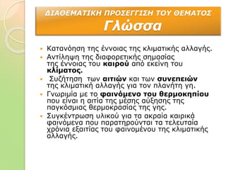 ΔΙΑΘΕΜΑΤΙΚΗ ΠΡΟΣΕΓΓΙΣΗ ΤΟΥ ΘΕΜΑΤΟΣ
Γλώσσα
 Κατανόηση της έννοιας της κλιματικής αλλαγής.
 Αντίληψη της διαφορετικής σημασίας
της έννοιας του καιρού από εκείνη του
κλίματος.
 Συζήτηση των αιτιών και των συνεπειών
της κλιματική αλλαγής για τον πλανήτη γη.
 Γνωριμία με το φαινόμενο του θερμοκηπίου
που είναι η αιτία της μέσης αύξησης της
παγκόσμιας θερμοκρασίας της γης.
 Συγκέντρωση υλικού για τα ακραία καιρικά
φαινόμενα που παρατηρούνται τα τελευταία
χρόνια εξαιτίας του φαινομένου της κλιματικής
αλλαγής.
 