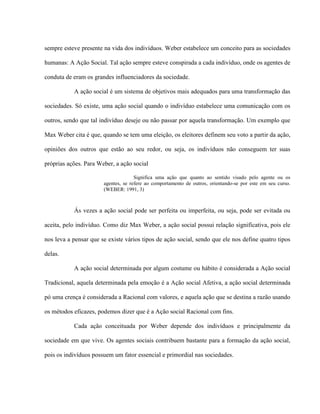 sempre esteve presente na vida dos indivíduos. Weber estabelece um conceito para as sociedades

humanas: A Ação Social. Tal ação sempre esteve conspirada a cada indivíduo, onde os agentes de

conduta de eram os grandes influenciadores da sociedade.

           A ação social é um sistema de objetivos mais adequados para uma transformação das

sociedades. Só existe, uma ação social quando o indivíduo estabelece uma comunicação com os

outros, sendo que tal indivíduo deseje ou não passar por aquela transformação. Um exemplo que

Max Weber cita é que, quando se tem uma eleição, os eleitores definem seu voto a partir da ação,

opiniões dos outros que estão ao seu redor, ou seja, os indivíduos não conseguem ter suas

próprias ações. Para Weber, a ação social

                                     Significa uma ação que quanto ao sentido visado pelo agente ou os
                       agentes, se refere ao comportamento de outros, orientando-se por este em seu curso.
                       (WEBER: 1991, 3)



           Ás vezes a ação social pode ser perfeita ou imperfeita, ou seja, pode ser evitada ou

aceita, pelo indivíduo. Como diz Max Weber, a ação social possui relação significativa, pois ele

nos leva a pensar que se existe vários tipos de ação social, sendo que ele nos define quatro tipos

delas.

           A ação social determinada por algum costume ou hábito é considerada a Ação social

Tradicional, aquela determinada pela emoção é a Ação social Afetiva, a ação social determinada

pó uma crença é considerada a Racional com valores, e aquela ação que se destina a razão usando

os métodos eficazes, podemos dizer que é a Ação social Racional com fins.

           Cada ação conceituada por Weber depende dos indivíduos e principalmente da

sociedade em que vive. Os agentes sociais contribuem bastante para a formação da ação social,

pois os indivíduos possuem um fator essencial e primordial nas sociedades.
 