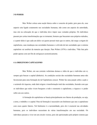 3 O PODER



           Max Weber coloca uma noção básica sobre o conceito de poder, pois para ele, esse

aspecto esta ligado exatamente nas sociedades humanas, não como um aspecto de autoridade,

mas sim na colocação de que o individuo deve impor suas vontades próprias. Os indivíduos

passam por certas transformações que os tornaram, homens que buscaram seus próprios métodos,

e a partir deles é que cada um deles vai querer possuir mais que os outros, daí surge a origem do

capitalismo, suas mudanças nas sociedades humanas e a divisão de tais sociedades que o sistema

capitalista vai usufruir da maneira que desejar. Para Weber (1974) o indivíduo, “Não luta pelo

poder apenas com um fim de enriquecer economicamente.



4 A ORIGEM DO CAPITALISMO



           Max Weber, em sua corrente weberiana destaca a idéia de que o indivíduo em si,

sempre quis buscar o capital (dinheiro). As condições sociais das sociedades humanas antes não

favoreciam para uma formação de tal Capitalismo crescer. Weber faz uma junção sobre a ação e

o acúmulo de riquezas, onde dará origem e transformação total das sociedades, fazendo com que

os indivíduos que nelas vivem busquem a todo o momento o capitalismo, a riqueza e o poder

sobre uns aos outros.

           A formação do capitalismo se baseia principalmente nos fatores de produção, ou seja,

a terra, o trabalho e o capital. Para tal formação é necessário um fenômeno que une o capitalismo

com esses quatro fatores. Tal fenômeno é a racionalidade, pois ele é essencial nas atividades

humanas, pois os indivíduos necessitam de várias transformações em sua sociedade. Os

indivíduos passam a viver em um círculo vicioso, pois são aprisionados pelo próprio sistema que
 