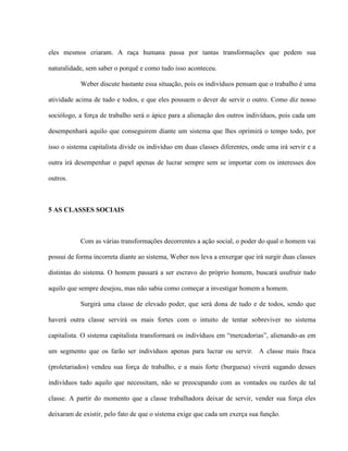 eles mesmos criaram. A raça humana passa por tantas transformações que pedem sua

naturalidade, sem saber o porquê e como tudo isso aconteceu.

           Weber discute bastante essa situação, pois os indivíduos pensam que o trabalho é uma

atividade acima de tudo e todos, e que eles possuem o dever de servir o outro. Como diz nosso

sociólogo, a força de trabalho será o ápice para a alienação dos outros indivíduos, pois cada um

desempenhará aquilo que conseguirem diante um sistema que lhes oprimirá o tempo todo, por

isso o sistema capitalista divide os indivíduo em duas classes diferentes, onde uma irá servir e a

outra irá desempenhar o papel apenas de lucrar sempre sem se importar com os interesses dos

outros.



5 AS CLASSES SOCIAIS



           Com as várias transformações decorrentes a ação social, o poder do qual o homem vai

possui de forma incorreta diante ao sistema, Weber nos leva a enxergar que irá surgir duas classes

distintas do sistema. O homem passará a ser escravo do próprio homem, buscará usufruir tudo

aquilo que sempre desejou, mas não sabia como começar a investigar homem a homem.

           Surgirá uma classe de elevado poder, que será dona de tudo e de todos, sendo que

haverá outra classe servirá os mais fortes com o intuito de tentar sobreviver no sistema

capitalista. O sistema capitalista transformará os indivíduos em “mercadorias”, alienando-as em

um segmento que os farão ser indivíduos apenas para lucrar ou servir. A classe mais fraca

(proletariados) vendeu sua força de trabalho, e a mais forte (burguesa) viverá sugando desses

indivíduos tudo aquilo que necessitam, não se preocupando com as vontades ou razões de tal

classe. A partir do momento que a classe trabalhadora deixar de servir, vender sua força eles

deixaram de existir, pelo fato de que o sistema exige que cada um exerça sua função.
 
