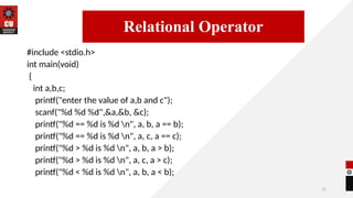 11
#include <stdio.h>
int main(void)
{
int a,b,c;
printf("enter the value of a,b and c");
scanf("%d %d %d",&a,&b, &c);
printf("%d == %d is %d n", a, b, a == b);
printf("%d == %d is %d n", a, c, a == c);
printf("%d > %d is %d n", a, b, a > b);
printf("%d > %d is %d n", a, c, a > c);
printf("%d < %d is %d n", a, b, a < b);
14/09/2025
Relational Operator
 