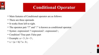 23
• Main features of Conditional operator are as follows:
• There are three operands
• It works from left to right.
• The operator pair “?” and “:” is known as conditional operator.
• Syntax: expression1 ? expression2 : expression3 ;
• Condition? True part: False part
• Example: a = 3 ; b = 5 ;
• x = (a > b) ? a : b ;
14/09/2025
Conditional Operator
 