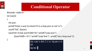 24
#include <stdio.h>
int main()
{
int year;
printf("Enter a year to check if it is a leap year or not n");
scanf("%d", &year);
(year%4==0 && year%100!=0) ? printf("Leap year") :
((year%400 ==0 ) ? printf("Leap Year") : printf("not a leap year"));
}
14/09/2025
Conditional Operator
 