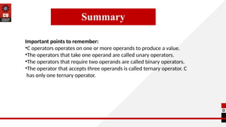Summary
Important points to remember:
•C operators operates on one or more operands to produce a value.
•The operators that take one operand are called unary operators.
•The operators that require two operands are called binary operators.
•The operator that accepts three operands is called ternary operator. C
has only one ternary operator.
 