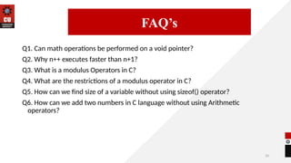33
Q1. Can math operations be performed on a void pointer?
Q2. Why n++ executes faster than n+1?
Q3. What is a modulus Operators in C?
Q4. What are the restrictions of a modulus operator in C?
Q5. How can we find size of a variable without using sizeof() operator?
Q6. How can we add two numbers in C language without using Arithmetic
operators?
14/09/2025
FAQ’s
 