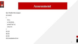 34
Q1. Predict the output
int main()
{
int x;
x=10,20,30;
printf("%d",x);
return 0;
}
(A) 10
(B) 20
(C) 30
(D) Compilation Error
14/09/2025
Assessment
 