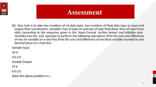 37
Q5. Your task is to take two numbers of int data type, two numbers of float data type as input and
output their sum:Declare variables: two of type int and two of type float.Read lines of input from
stdin (according to the sequence given in the 'Input Format' section below) and initialize your
variables.Use the and operator to perform the following operations: Print the sum and difference
of two int variable on a new line.Print the sum and difference of two float variable rounded to one
decimal place on a new line.
Sample Input
10 4
4.0 2.0
Sample Output
14 6
6.0 2.0
Solve the above problem in c.
14/09/2025
Assessment
 