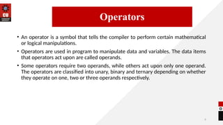 6
• An operator is a symbol that tells the compiler to perform certain mathematical
or logical manipulations.
• Operators are used in program to manipulate data and variables. The data items
that operators act upon are called operands.
• Some operators require two operands, while others act upon only one operand.
The operators are classified into unary, binary and ternary depending on whether
they operate on one, two or three operands respectively.
14/09/2025
Operators
 