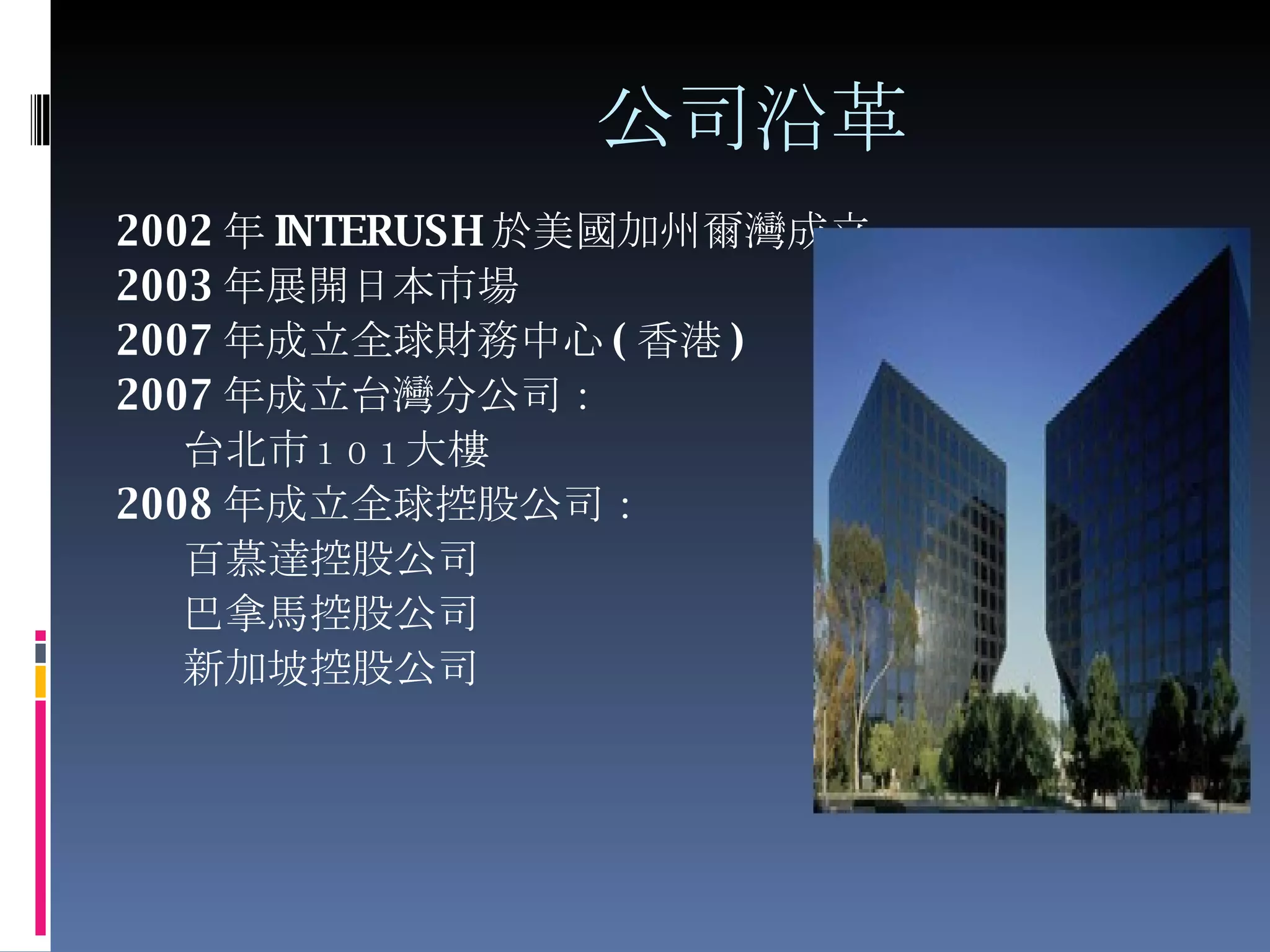 公司沿革 2002 年 INTERUSH 於 美國加州爾灣成立 2003 年展開日本市場 2007 年成立全球財務中心 ( 香港 ) 2007 年成立台灣分公司： 台北市 １０１ 大樓 2008 年成立全球控股公司： 百慕達控股公司 巴拿馬控股公司 新加坡控股公司 