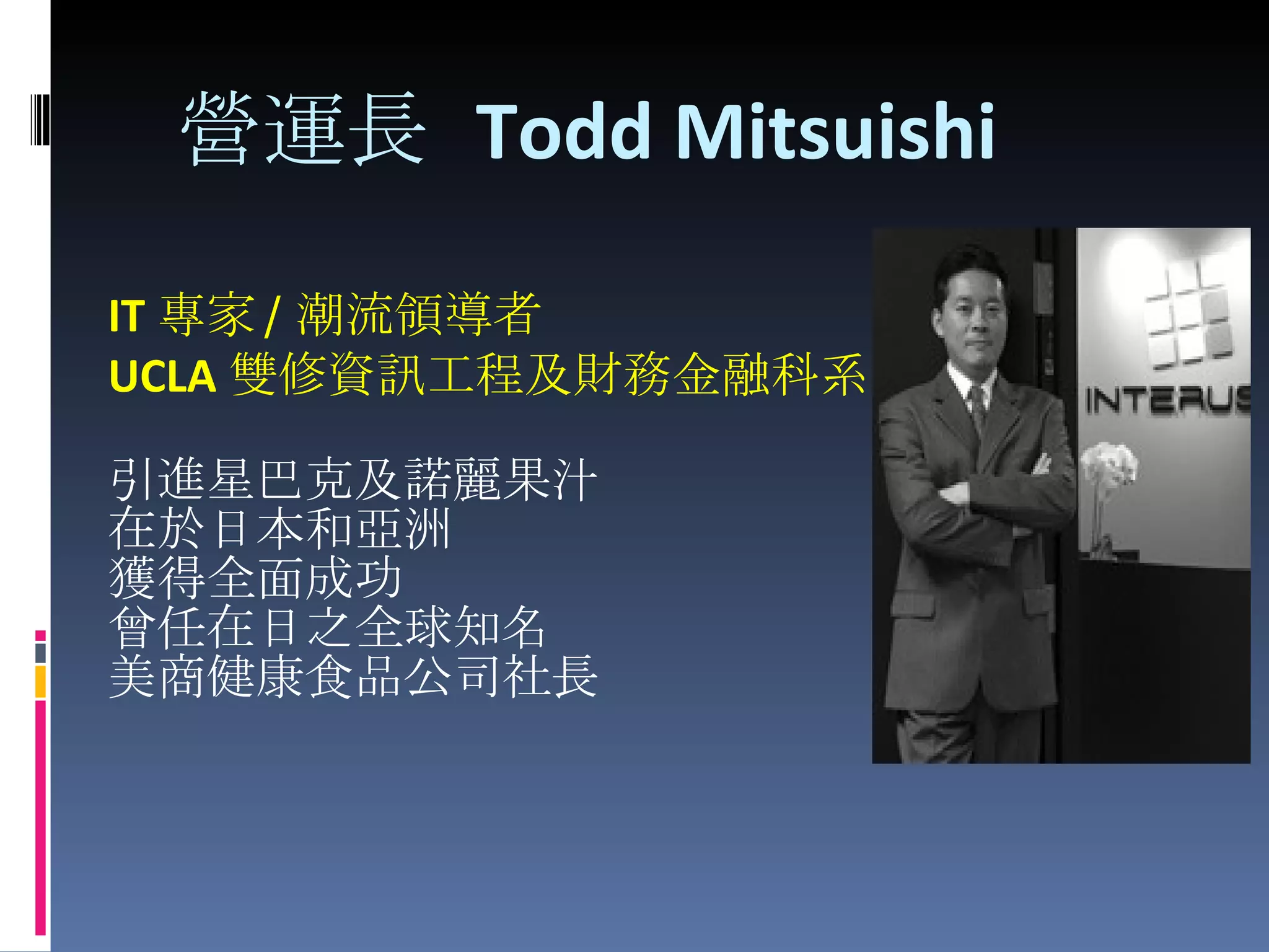 營運長  Todd Mitsuishi   IT 專家 / 潮流領導者 UCLA 雙修資訊工程及財務金融科系 引進星巴克及諾麗果汁 在於日本和亞洲 獲得全面成功 曾任在日之全球知名 美商健康食品公司社長 