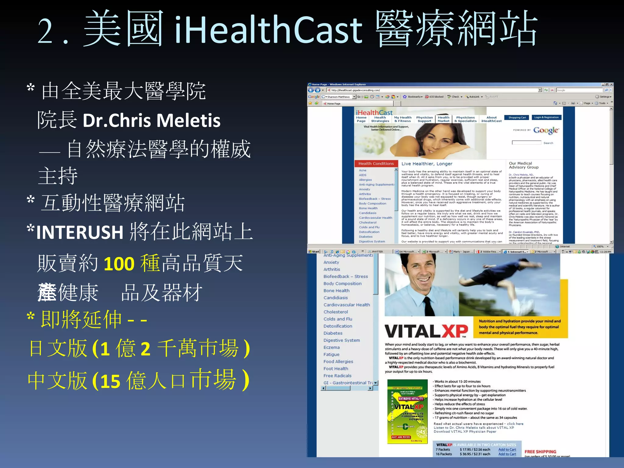* 由全美最大醫學院 院長 Dr.Chris Meletis — 自然療法醫學的權威 主持 * 互動性醫療網站 * INTERUSH 將在此網站上 販賣約 100 種 高品質天 然健康產品及器材 * 即將延伸 --  日文版 ( 1 億 2 千萬市場 ) 中文版 ( 15 億人口 市場 ) 2. 美國 iHealthCast 醫療網站 