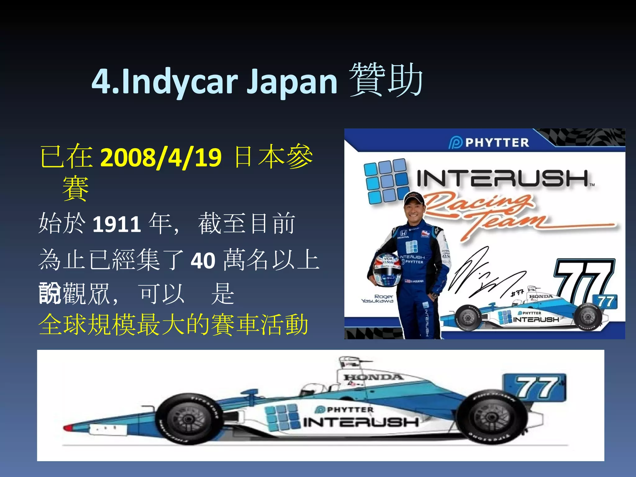   4.Indycar Japan 贊助 已 在 2008/4/19 日本參賽 始於 1911 年，截至目前 為止已經集了 40 萬名以上 的觀眾，可以說是 全球規模最大的賽車活動 