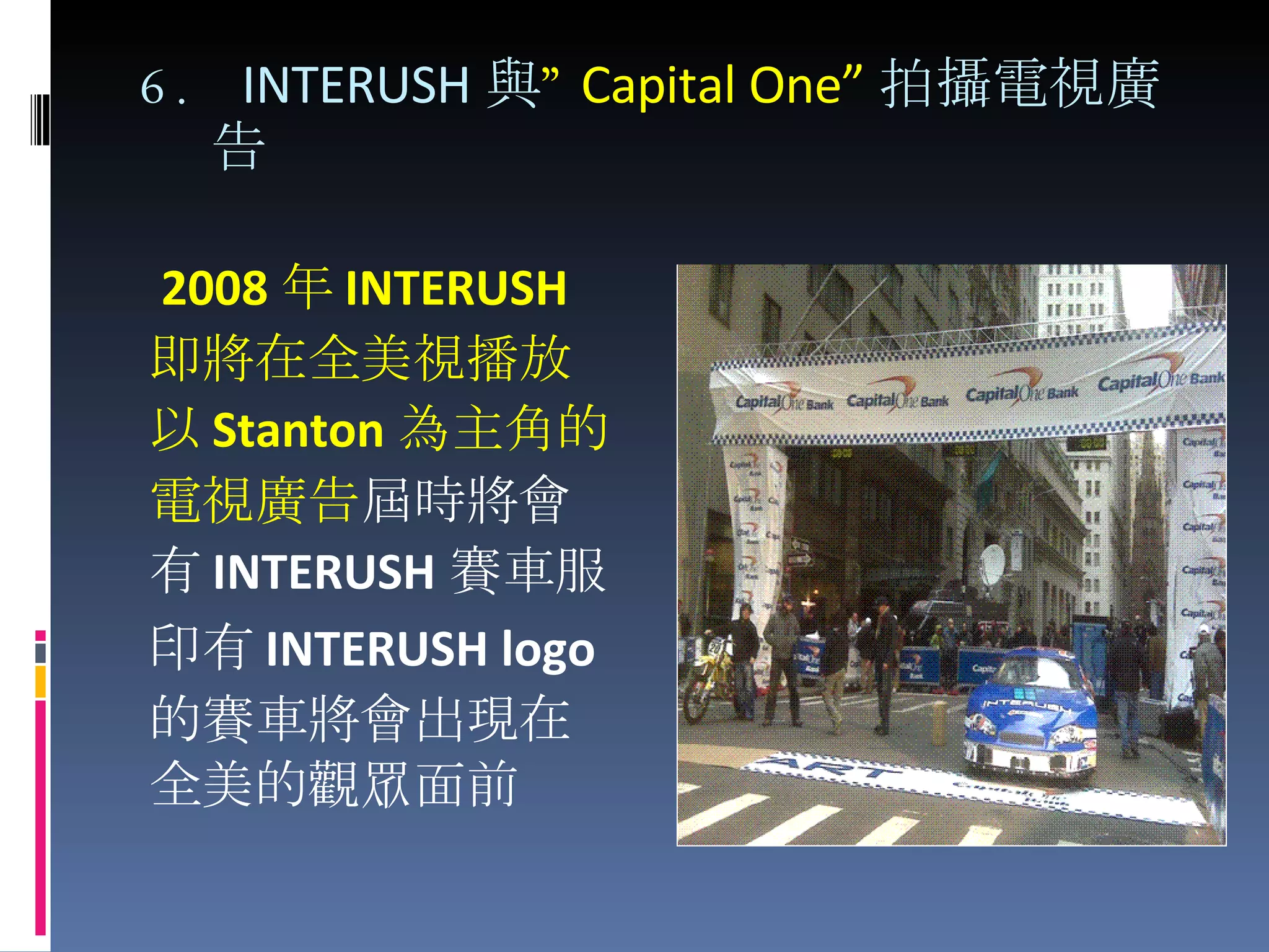 6.  INTERUSH 與 ” Capital One” 拍攝電視廣告 2008 年 INTERUSH 即將 在 全 美視播放 以 Stanton 為主 角的 電視廣告 屆時將會 有 INTERUSH 賽車服 印有 INTERUSH logo 的賽車將會出現在 全美的觀眾面前 