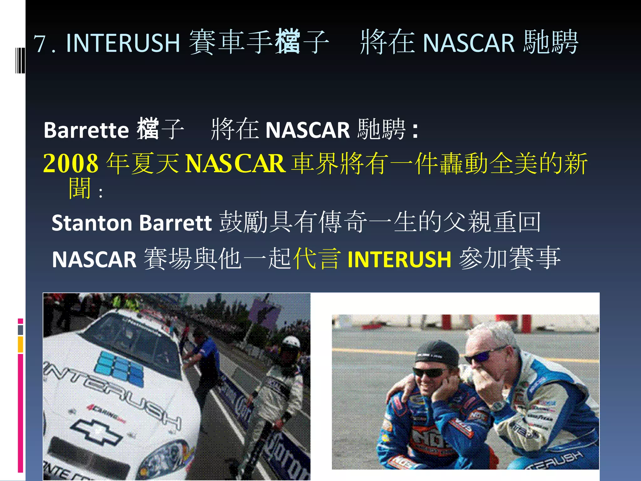 7.  INTERUSH 賽車手 父子檔將在 NASCAR 馳騁 Barrette 父子檔將在 NASCAR 馳騁 : 2008 年夏天 NASCAR 車界將有一件轟動全美的新聞 : Stanton Barrett 鼓勵具有傳奇一生的父親重回 NASCAR 賽場與他一起 代言 INTERUSH 參加 賽事 