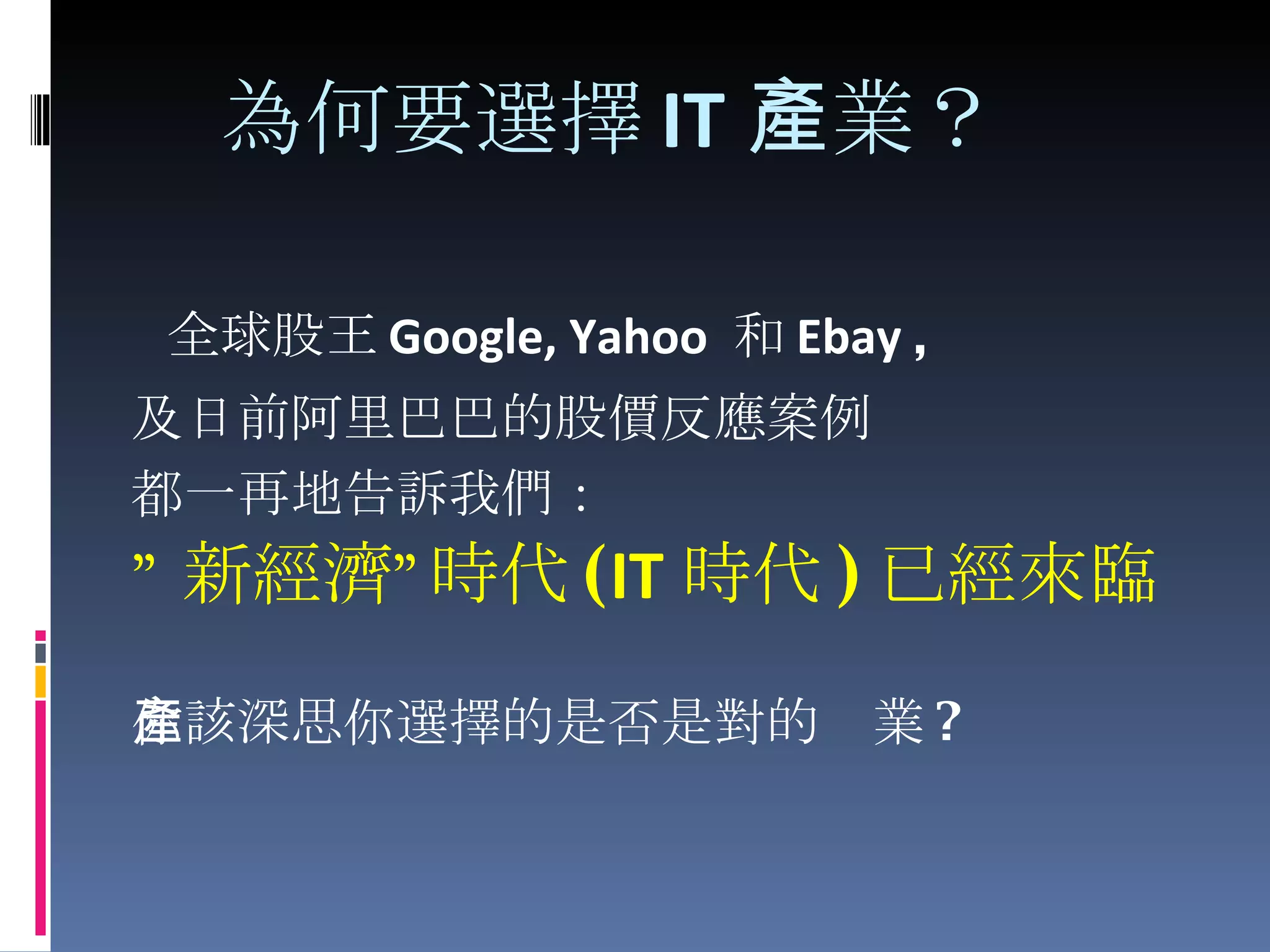   為何要選擇 IT 產業？ 全球股王 Google, Yahoo  和 Ebay  , 及日前阿里巴巴的股價反應案例 都一再地告訴我們： ” 新經濟”時代 ( IT 時代 ) 已經來臨 你該深思你選擇的是否是對的產業 ? 