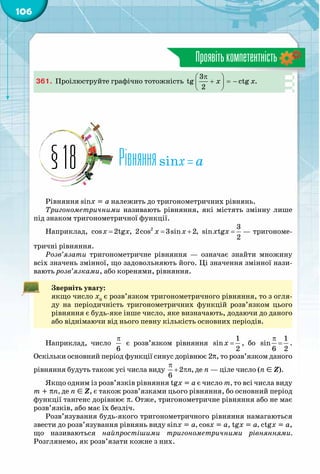 106
Проявітькомпетентність
361.	 Проілюструйте графічно тотожність x x
π 
+ =− 
 
3
tg ctg .
2
Рівнянняsinx = a§18
Рівняння sinx = a належить до тригонометричних рівнянь.
Тригонометричними називають рівняння, які містять змінну лише
під знаком тригонометричної функції.
Наприклад, = = + =2 3
cos 2tg , 2cos 3sin 2, sin tg
2
x x x x x x — тригономе-
тричні рівняння.
Розв’язати тригонометричне рівняння  — означає знайти множину
всіх значень змінної, що задовольняють його. Ці значення змінної нази-
вають розв’язками, або коренями, рівняння.
Зверніть увагу:
якщо число x0
є розв’язком тригонометричного рівняння, то з огля-
ду на періодичність тригонометричних функцій розв’язком цього
рівняння є будь-яке інше число, яке визначають, додаючи до даного
або віднімаючи від нього певну кількість основних періодів.
Наприклад, число
π
6
є розв’язком рівняння =
1
sin
2
x , бо
π
=
1
sin
6 2
.
Оскільки основний період функції синус дорівнює 2p, то розв’язком даного
рівняння будуть також усі числа виду
π
+ π2 ,
6
n де n — ціле число (n Î Z).
Якщо одним із розв’язків рівняння tgx = a є число m, то всі числа виду
m + pn, де n Î Z, є також розв’язками цього рівняння, бо основний період
функції тангенс дорівнює p. Отже, тригонометричне рівняння або не має
розв’язків, або має їх безліч.
Розв’язування будь-якого тригонометричного рівняння намагаються
звести до розв’язування рівнянь виду sinx = a, cosx = a, tgx = a, ctgx = a,
що називаються найпростішими тригонометричними рівняннями.
Розглянемо, як розв’язати кожне з них.
 