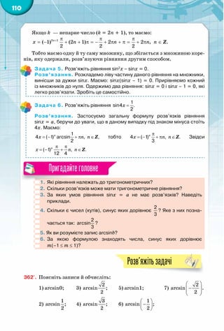110
Пригадайтеголовне
Якщо k  — непарне число (k = 2n + 1), то маємо:
2 1
( 1) (2 1) 2 2 , .
2 2 2
n
x n n n n+ π π π
= − + + π = − + π + π = + π ∈ Z
Тобто маємо одну й ту саму множину, що збігається з множиною коре-
нів, яку одержали, розв’язуючи рівняння другим способом.
Задача 5. Розв’яжіть рівняння sin2
x – sinx = 0.
Розв’язання. Розкладемо ліву частину даного рівняння на множники,
винісши за дужки sinx. Маємо: sinx(sinx – 1) = 0. Прирівняємо кожний
із множників до нуля. Одержимо два рівняння: sinx = 0 і sinx – 1 = 0, які
легко розв’язати. Зробіть це самостійно.
Задача 6. Розв’яжіть рівняння x =
1
sin4 .
2
Розв’язання. Застосуємо загальну формулу розв’язків рівняння	
sinx = а, беручи до уваги, що в даному випадку під знаком мінуса стоїть
4х. Маємо:
n
x n n= − + π ∈
1
4 ( 1) arcsin , ,
2
Z тобто n
x n n
π
= − + π ∈4 ( 1) , .
3
Z Звідси
n
x n n
π π
=− + ∈( 1) , .
12 4
Z
1.	Які рівняння належать до тригонометричних?
2.	 Скільки розв’язків може мати тригонометричне рівняння?
3.	 За яких умов рівняння sinx = a не має розв’язків? Наведіть 	
приклади.
4.	 Скільки є чисел (кутів), синус яких дорівнює
2
3
? Яке з них позна-
чається так:
2
arcsin
3
?
5. Як ви розумієте запис arcsinb?
6.	За якою формулою знаходять числа, синус яких дорівнює 	
m(–1 ≤ m ≤ 1)?
Розв’яжітьзадачі
362'.	 Поясніть записи й обчисліть:
1) arcsin0;	 3) 
2
arcsin ;
2
	 5) arcsin1;		 7) 
 
−  
 
2
arcsin .
2
2) 
1
arcsin ;
2
	 4) 
3
arcsin ;
2
	 6) 
 
− 
 
1
arcsin ;
2
	
 