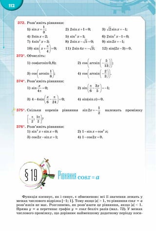 112
372.	 Розв’яжіть рівняння:
1)  =
1
sin ;
3
x 		 2)  + =2sin 1 0;x 	 3)  = −2 sin 1;x
4)  =3sin 2;x 		 5)  =2
sin 1;x 		 6)  − =2
2sin 1 0;x
7)  =2
4sin 3;x 		 8)  − =2sin 5 0;x 	 9)  = −sin2 1;x
10) 
π 
+ = 
 
sin 0;
4
x 	 11)  = −2sin4 3;x 	 12)  − =sin(2 3) 0.x
373*.	Обчисліть:
1)  cos(arcsin0,8); 		 2) 
  
−  
  
5
cos arcsin ;
13
3) 
 
 
 
1
cos arcsin ;
8
		 4) 
  
−  
  
2
cos arcsin .
3
374*.	Розв’яжіть рівняння:
1)  =
π
sin 0;
4
x
			 2) 
π 
− =− 
 
3
sin 1;
6 5
x
3) 
π 
− − = 
 
4 4sin 0;
6 24
x
		 4)  =sin(sin ) 0.x
375*.	Скільки коренів рівняння = −
1
sin2
2
x належать проміжку
π π 
− 
 
5
; ?
2 2
376*.	Розв’яжіть рівняння:
1)  + =2
sin sin 0;x x 		 2)  − =2
1 sin cos ;x x
3)  − =cos2 sin 1;x x 		 4)  − =1 cos2 0.x
Рівнянняcosx = a§19
Функція косинус, як і синус, є обмеженою: всі її значення лежать у
межах числового відрізка [–1; 1]. Тому якщо |a| > 1, то рівняння cosx = a
розв’язків не має. Розглянемо, як розв’язати це рівняння, якщо |a| < 1.
Пряма y = a перетинає графік y = cosx безліч разів (мал. 72). У межах
числового проміжку, що дорівнює найменшому додатному періоду коси-
 