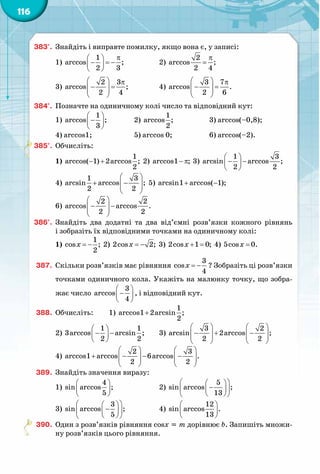 116
383°.	 Знайдіть і виправте помилку, якщо вона є, у записі:
1)
π 
− =− 
 
1
arccos ;
2 3
		 2)
π
=
2
arccos ;
2 4
3)
  π
− =  
 
2 3
arccos ;
2 4
		 4)
  π
− =  
 
3 7
arccos .
2 6
384°.	 Позначте на одиничному колі число та відповідний кут:
1)
 
− 
 
1
arccos ;
3
		 2)
1
arccos ;
2
		 3) arccos(–0,8);
4) arccos1;		 5) arccos 0;		 6) arccos(–2).
385°.	 Обчисліть:
1)  − +
1
arccos( 1) 2arccos ;
2
2)  − πarccos1 ; 3) 
 
− − 
 
1 3
arcsin arccos ;
2 2
4) 
 
+ −  
 
1 3
arcsin arccos ;
2 2
5)  + −arcsin1 arccos( 1);
6) 
 
− −  
 
2 2
arccos arccos .
2 2
386°.	 Знайдіть два додатні та два від’ємні розв’язки кожного рівнянь
і зобразіть їх відповідними точками на одиничному колі:
1)  = −
1
cos ;
2
x 2)  = −2cos 2;x 3)  + =2cos 1 0;x 4)  =5cos 0.x
387.	 Скільки розв’язків має рівняння = −
3
cos
4
x ? Зобразіть ці розв’язки
точками одиничного кола. Укажіть на малюнку точку, що зобра-
жає число
 
− 
 
3
arccos
4
, і відповідний кут.
388.	 Обчисліть:	 1) +
1
arccos1 2arcsin ;
2
		
2)
 
− − 
 
1 1
3arccos arcsin ;
2 2
	 3)
   
− + −      
   
3 2
arcsin 2arccos ;
2 2
4)
   
+ − − −      
   
2 3
arccos1 arccos 6arccos .
2 2
389.	 Знайдіть значення виразу:
1)
 
 
 
4
sin arccos ;
5
		 2)
  
−  
  
5
sin arccos ;
13
3) 
  
−  
  
3
sin arccos ;
5
		 4) 
 
 
 
12
sin arccos .
13
390.	 Один з розв’язків рівняння cosx = m дорівнює b. Запишіть множи-
ну розв’язків цього рівняння.
 