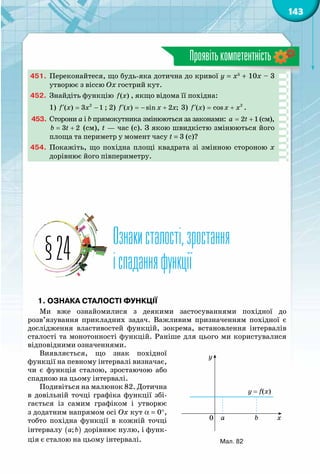 143
Проявітькомпетентність
451.	 Переконайтеся, що будь-яка дотична до кривої y = x5
+ 10x – 3
утворює з віссю Ох гострий кут.
452.	 Знайдіть функцію ( )f x , якщо відома її похідна:
1) f x x′= −2
( ) 3 1 ; 2) f x x x′ =− +( ) sin 2 ; 3) f x x x′= + 2
( ) cos .
453.	 Сторони a і b прямокутника змінюються за законами: 2 1a t= + (см),
3 2b t= + (см), t — час (с). З якою швидкістю змінюються його
площа та периметр у момент часу t = 3 (с)?
454.	 Покажіть, що похідна площі квадрата зі змінною стороною х
дорівнює його півпериметру.
Ознакисталості,зростання
іспаданняфункції§24
1. Ознака сталості функції
Ми вже ознайомилися з деякими застосуваннями похідної до
розв’язування прикладних задач. Важливим призначенням похідної є
дослідження властивостей функцій, зокрема, встановлення інтервалів
сталості та монотонності функцій. Раніше для цього ми користувалися
відповідними означеннями.
Виявляється, що знак похідної
функції на певному інтервалі визначає,
чи є функція сталою, зростаючою або
спадною на цьому інтервалі.
Подивіться на малюнок 82. Дотична
в довільній точці графіка функції збі­
гається із самим графіком і утворює
з додатним напрямом осі Ox кут a = 0°,
тобто похідна функції в кожній точці
інтервалу ( );a b дорівнює нулю, і функ-
ція є сталою на цьому інтервалі.
y = f(x)
xba0
y
Мал. 82
 