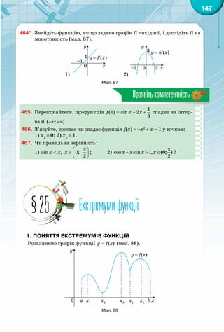 147
Проявітькомпетентність
464*.	Знайдіть функцію, якщо задано графік її похідної, і дослідіть її на
монотонність (мал. 87).
1)
y = f′(x)
x0
–1
1
y
2)
y = ϕ′(x)
x0–2 2
3
y
Мал. 87
465.	 Переконайтеся, що функція
1
( ) sin 2
3
f x x x= − + спадна на інтер-
валі ( ; )−∞ +∞ .
466.	 З’ясуйте, зростає чи спадає функція f(x) = –x2
+ x – 1 у точках:
1) х1
= 0; 2) х2
= 1.
467.	 Чи правильна нерівність:
1) sin , 0;
2
x x x
π 
< ∈  
 
;	 2)
π
+ > ∈cos sin 1, (0; )
2
x x x x ?
Екстремумифункції§25
1. Поняття екстремумів функцій
Розглянемо графік функції ( )y f x= (мал. 88).
y = f(x)
xa b0 x1
x2
x3
x4
x5
y
Мал. 88
 