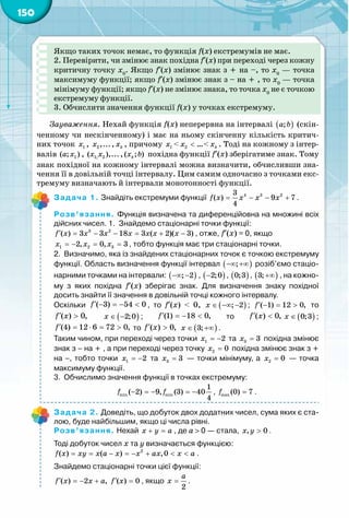 150
Якщо таких точок немає, то функція f(x) екстремумів не має.
2. Перевірити, чи змінює знак похідна f′(x) при переході через кожну
критичну точку x0
. Якщо f′(x) змінює знак з + на –, то x0
— точка
максимуму функції; якщо f′(x) змінює знак з – на + , то x0
— точка
мінімуму функції; якщо f′(x) не змінює знака, то точка x0
не є точкою
екстремуму функції.
3. Обчислити значення функції f(x) у точках екстремуму.
Зауваження. Нехай функція f(x) неперервна на інтервалі ( );a b (скін-
ченному чи нескінченному) і має на ньому скінченну кількість критич-
них точок 1x , 2,...x , kx , причому 1x < 2x < …< kx . Тоді на кожному з інтер-
валів 1( ; )a x , 1; 2( ),...x x ,( ; )kx b похідна функції f′(x) зберігатиме знак. Тому
знак похідної на кожному інтервалі можна визначити, обчисливши зна-
чення її в довільній точці інтервалу. Цим самим одночасно з точками екс-
тремуму визначають й інтервали монотонності функції.
Задача 1. Знайдіть екстремуми функції 4 3 23
( ) 9 7
4
f x x x x= − − + .
Розв’язання. Функція визначена та диференційовна на множині всіх
дійсних чисел. 1.	 Знайдемо стаціонарні точки функції:
f x x x x x x x′ = − − = + −3 2
( ) 3 3 18 3 ( 2)( 3) , отже, f′(x) = 0, якщо
1 2 32, 0, 3x x x=− = =, тобто функція має три стаціонарні точки.
2.	 Визначимо, яка із знайдених стаціонарних точок є точкою екстремуму
функції. Область визначення функції інтервал ( );−∞ +∞ розіб’ємо стаціо-
нарними точками на інтервали: ( ); 2−∞ − , ( )2;0− , ( )0;3 , ( )3;+∞ , на кожно-
му з яких похідна f′(x) зберігає знак. Для визначення знаку похідної	
досить знайти її значення в довільній точці кожного інтервалу.
Оскільки f′ − =− <( 3) 54 0 , то f′(x) < 0, ( ); 2x ∈ −∞ − ; ( 1) 12 0,f′ − = > то
f x′ >( ) 0, ( )2;0x ∈ − ; f′ =− <(1) 18 0, то f x′ <( ) 0, ( )0;3x ∈ ;
f′ = ⋅ = >(4) 12 6 72 0, то f x′ >( ) 0, ( )3;x ∈ +∞ .
Таким чином, при переході через точки 1 2x = − та 3 3x = похідна змінює
знак з – на + , а при переході через точку 2 0x = похідна змінює знак з +
на –, тобто точки 1 2x = − та 3 3x = — точки мінімуму, а 2 0x = — точка
максимуму функції.
3.	 Обчислимо значення функції в точках екстремуму:
min min
1
( 2) 9, (3) 40
4
f f− =− =− , max (0) 7f = .
Задача 2. Доведіть, що добуток двох додатних чисел, сума яких є ста-
лою, буде найбільшим, якщо ці числа рівні.
Розв’язання. Нехай x y a+ =, де a > 0 — стала, , 0x y > .
Тоді добуток чисел x та y визначається функцією:
2
( ) ( ) ,0f x xy x a x x ax x a= = − =− + < < .
Знайдемо стаціонарні точки цієї функції:
f x x a f x′ ′=− + =( ) 2 , ( ) 0 , якщо
2
a
x = .
 