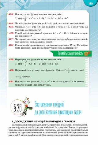 153
Проявітькомпетентність
473°.	 Покажіть, що функція не має екстремумів:
1) 3 21
( ) 2
3
f x x x x= − + − ; 2) 5 4 3
( ) 6 15 10f x x x x= − + .
474°.	 Чи має лінійна функція y = kx + b, де k, b — сталі, екстремуми?
475°.	 Функція 2
( ) ( 3)f x x x= + має мінімум у точці х = 0. У якій точці ця
функція має максимум?
476.	 У якій точці квадратний тричлен f(x) = x2
– 10x + 26 має мінімум,
що дорівнює 1?
477*.	Чи правильно, що сума двох додатних чисел, добуток яких сталий,
має мінімум, якщо доданки рівні?
478*.	Сума катетів прямокутного трикутника дорівнює 15 см. Як вибра-
ти їх довжину, щоб площа трикутника була найбільшою?
479.	 Перевірте, що функція не має екстремумів:
1)
3
( ) 8 1;
3
x
f x x= + − 	 2) ( ) sin 2 .f x x x= −
480.	 Переконайтесь у тому, що функція 2 1
( ) 4f x x
õ
= + має в точці
1
2
õ = мінімум.
481.	 Покажіть, що функції f x x x=− + +3
( ) 3 5 та x x xϕ = +2
( ) 2 мають
мінімум в одній і тій самій точці.
Застосуванняпохідної
дорозв’язуванняприкладнихзадач§26
1. Дослідження функцій та побудова графіків
Застосування похідної дає досить ефективні й загальні методи дослі-
дження функцій, необхідні для побудови їх графіків. Тепер, користую-
чись засобами диференціального числення, ми зможемо провести більш
глибоке та ґрунтовне вивчення властивостей функції й обґрунтувати ха-
рактерні її якісні особливості. Ми знаємо, що функції є математичними
 