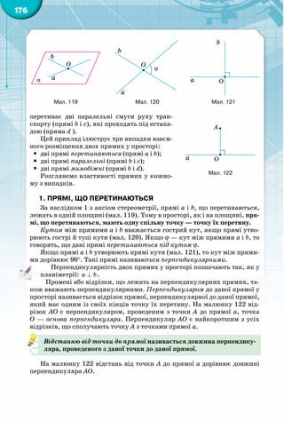 176
перетинає дві паралельні смуги руху тран-
спорту (прямі b і c), які проходять під естака-
дою (пряма d ).
Цей приклад ілюструє три випадки взаєм-
ного розміщення двох прямих у просторі:
yy дві прямі перетинаються (прямі а і b);
yy дві прямі паралельні (прямі b і c);
yy дві прямі мимобіжні (прямі b і d).
Розглянемо властивості прямих у кожно-
му з випадків.
1. Прямі, що перетинаються
За наслідком 1 з аксіом стереометрії, прямі а і b, що перетинаються,
лежать в одній площині (мал. 119). Тому в просторі, як і на площині, пря-
мі, що перетинаються, мають одну спільну точку — точку їх перетину.	
Кутом між прямими а і b вважається гострий кут, якщо прямі утво-
рюють гострі й тупі кути (мал. 120). Якщо j — кут між прямими а і b, то
говорять, що дані прямі перетинаються під кутом j.
Якщо прямі а і b утворюють прямі кути (мал. 121), то кут між прями-
ми дорівнює 90°. Такі прямі називаються перпендикулярними.
Перпендикулярність двох прямих у просторі позначають так, як у
планіметрії: a b⊥ .
Промені або відрізки, що лежать на перпендикулярних прямих, та-
кож вважають перпендикулярними. Перпендикуляром до даної прямої у
просторі називається відрізок прямої, перпендикулярної до даної прямої,
який має одним із своїх кінців точку їх перетину. На малюнку 122 від-
різок АО є перпендикуляром, проведеним з точки А до прямої a, точка
О — основа перпендикуляра. Перпендикуляр АО є найкоротшим з усіх
відрізків, що сполучають точку А з точками прямої a.
Відстанню від точки до прямої називається довжина перпендику-
ляра, проведеного з даної точки до даної прямої.
На малюнку 122 відстань від точки А до прямої a дорівнює довжині
перпендикуляра АО.
133
137
141 14
145 14
a O
A
α
A B
CD
S
M N
b
a
α
b
a
a
b
M
1
1
Мал. 122
134 135 136
138 139 140
142 143 144
α
b
a
O
ϕ
b
a
O
b
a O
α
b
a
A
a
α
bA
a
Ab
a
O
A B
CD
A
B
CD
1
1 1
1
a1
1
A B
CD
A B
CD
1 1
1 1
α
b
a
a
b
M
1
1
A B
CD
A B
CD
1 1
1 1
134 135 136
138 139 140
142 143 144
146 147 148
α
b
a
O
ϕ
b
a
O
b
a O
α
b
a
A
a
α
bA
a
C
Ab
a
O
A B
CD
A
B
CD
1
1 1
1
a
b
1
1
A B
CD
A B
CD
1 1
1 1
α
b
a
a
b
M
1
1
A B
CD
A B
CD
1 1
1 1
134 135 136
138 139 140
142 143 144
146 147 148
α
b
a
O
ϕ
b
a
O
b
a O
α
b
a
A
a
α
bA
a
Ab
a
O
A B
CD
A
B
CD
1
1 1
1
a1
A B
CD
A B
CD
1 1
1 1
α
b
a
a
b
M
1
1
A B
CD
A B
CD
1 1
1 1
Мал. 119 Мал. 120 Мал. 121
 