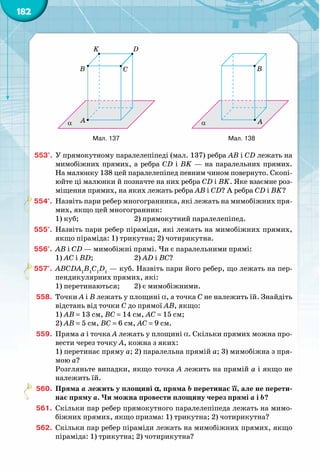 182
553°.	 У прямокутному паралелепіпеді (мал. 137) ребра AB і CD лежать на
мимобіжних прямих, а ребра CD і BK — на паралельних прямих.
На малюнку 138 цей паралелепіпед певним чином повернуто. Скопі-
юйте ці малюнки й позначте на них ребра CD і BK. Яке взаємне роз-
міщення прямих, на яких лежать ребра AB і CD? А ребра CD і BK?
554°.	 Назвіть пари ребер многогранника, які лежать на мимобіжних пря-
мих, якщо цей многогранник:
1) куб; 		 2) прямокутний паралелепіпед.
555°.	 Назвіть пари ребер піраміди, які лежать на мимобіжних прямих,
якщо піраміда: 1) трикутна; 2) чотирикутна.
556°.	 AB і CD — мимобіжні прямі. Чи є паралельними прямі:
1) AC і BD; 		 2) AD і BC?
557°.	 АВСDА1
В1
С1
D1
 — куб. Назвіть пари його ребер, що лежать на пер-
пендикулярних прямих, які:
1) перетинаються; 	 2) є мимобіжними.
558.	 Точки A і B лежать у площині a, а точка C не належить їй. Знайдіть
відстань від точки C до прямої AB, якщо:
1) AB = 13 см, BC = 14 см, AC = 15 см;
2) AB = 5 см, BC = 6 см, AC = 9 см.
559.	 Пряма a і точка A лежать у площині a. Скільки прямих можна про-
вести через точку A, кожна з яких:
1) перетинає пряму a; 2) паралельна прямій a; 3) мимобіжна з пря-
мою a?
Розгляньте випадки, якщо точка A лежить на прямій a і якщо не
належить їй.
560.	 Пряма a лежить у площині a, пряма b перетинає її, але не перети-
нає пряму a. Чи можна провести площину через прямі a і b?
561.	 Скільки пар ребер прямокутного паралелепіпеда лежать на мимо-
біжних прямих, якщо призма: 1) трикутна; 2) чотирикутна?
562.	 Скільки пар ребер піраміди лежать на мимобіжних прямих, якщо
піраміда: 1) трикутна; 2) чотирикутна?
A
B C
DK
α A
B
α B
152 153 154
3 м
3 м
6 м
154-1
A
B C
DK
α A
B
α B
152 153 154
3 м
3 м
6 м
154-1
Мал. 137 Мал. 138
 