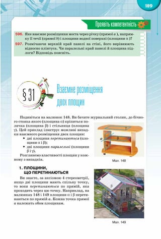 189
Проявітькомпетентність
596.	 Яке взаємне розміщення моста через річку (прямої a ), напрям-
ку її течії (прямої b) і площини водної поверхні (площини a )?
597.	 Розмічаючи верхній край панелі на стіні, його вирівнюють
відносно плінтуса. Чи паралельні край панелі й площина під-
логи? Відповідь поясніть.
Взаємнерозміщення
двохплощин§31
Подивіться на малюнок 148. Ви бачите журнальний столик, до бічно-
го стояка якого (площина a) кріпиться по-
личка (площина b) і стільниця (площина
g). Цей приклад ілюструє можливі випад-
ки взаємного розміщення двох площин:
yy дві площини перетинаються (пло-
щини a і b);
yy дві площини паралельні (площини
b і g).
Розглянемо властивості площин у кож-
ному з випадків.
1. Площини,
що перетинаються
Ви знаєте, за аксіомою 4 стереометрії,
якщо дві площини мають спільну точку,
то вони перетинаються по прямій, яка
проходить через цю точку. Наприклад, на
малюнках 148 і 149 площини a і b перети-
наються по прямій a. Кожна точка прямої
a належить обом площинам.
163
165
A
D
A
D
1
1
α
β
b a
164-2
Мал. 148
163 164
Мал. 149
 