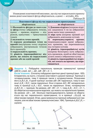 204
З наведених властивостей випливає, що під час паралельного проекту-
вання деякі властивості фігур зберігаються, а деякі — ні (табл. 21).
Таблиця 21
Властивості фігур під час паралельного проектування
зберігаються не зберігаються
1) Належність фігури до свого кла-
су фігур (точку зображають точкою,
пряму  — прямою, відрізок  — від-
різком, трикутник — трикутником
тощо);
2) належність точок прямій;
3) порядок розміщення точок на
прямій (внутрішню точку відрізка
зображають внутрішньою точкою
його проекції);
4) паралельність прямих;
5) рівність (пропорційність) від-
різків, що лежать на паралельних
прямих або на одній прямій
1) Довжина відрізка (зокрема відрі-
зок завдовжки 5 см на зображенні
може мати іншу довжину);
2) міра кута (зокрема прямий кут
зображають довільним кутом);
3) перпендикулярність прямих
(перпендикулярні прямі зобража-
ють прямими, що перетинаються
під гострим кутом);
4) рівність (пропорційність) кутів
(зокрема бісектрису кута зобража-
ють променем, який не обов’язково
ділить навпіл зображення кута);
5) рівність (пропорційність) відріз-
ків, які лежать на прямих, що пере-
тинаються
Задача 1. Побудуйте паралельну проекцію прямокутної трапеції
АВСD, у якій AD AB⊥ , АВ : DС = 2 : 1.
Розв’язання. Спочатку побудуємо оригінал даної трапеції (мал. 183).
Спираючись на нього, з’ясуємо властивості шуканої проекції. Трапеція є
чотирикутником, тому її проекція також є чотирикутником. Позначимо
його А1
В1
С1
D1
. У даній трапеції: основи АВ і DС паралельні, тому їх про-
екції А1
В1
і D1
С1
також паралельні; бічні сторони АD і ВС непаралельні,
тому їх проекції А1
D1
і В1
С1
також не паралельні. Отже, чотирикутник
А1
В1
С1
D1
 — трапеція. За умовою, АВ : DС = 2 : 1, тому А1
В1
 : D1
С1
= 2 : 1,
бо зберігається відношення відрізків, що лежать на паралельних прямих.
За умовою AD AB⊥ . Оскільки перпендикулярність прямих не зберіга-
ється під час паралельного проектування, то в проекції 1 1 1D A B∠ не
обов’язково прямий. Отже, дана прямокутна трапеція зображається тра-
пецією, але не обов’язково прямокутною (мал. 184). Трапеція А1
В1
С1
D1 
—
шукана.
192
5 196
α
b
a
b
a
1
1
A B
CD
1
2
=
D
D1
190
193 19
α
b
a
1a
β
α
1A
A
B
BC
AB
=
A
B
C
D
1
1
1
1
A
D
Мал. 183 Мал. 184
 