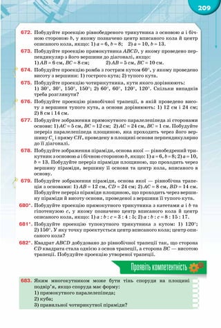 209
Проявітькомпетентність
672.	 Побудуйте проекцію рівнобедреного трикутника з основою а і біч-
ною стороною b, у якому позначено центр вписаного кола й центр
описаного кола, якщо: 1) а = 6, b = 8;  2) а = 10, b = 13.
673.	 Побудуйте проекцію прямокутника АВСD, у якому проведено пер-
пендикуляр з його вершини до діагоналі, якщо:
1) АВ = 6 см, ВС = 8 см; 	 2) АВ = 5 см, ВС = 10 см.
674.	 Побудуйте проекцію ромба з гострим кутом 60°, у якому проведено
висоту з вершини: 1) гострого кута; 2) тупого кута.
675.	 Побудуйте проекцію чотирикутника, кути якого дорівнюють:
1) 30°, 30°, 150°, 150°; 2) 60°, 60°, 120°, 120°. Скільки випадків
треба розглянути?
676.	 Побудуйте проекцію рівнобічної трапеції, в якій проведено висо-
ту з вершини тупого кута, а основи дорівнюють: 1) 12 см і 24 см;
2) 8 см і 14 см.
677.	 Побудуйте зображення прямокутного паралелепіпеда зі сторонами
основи: 1) АС = 5 см, ВС = 12 см;  2) АС = 24 см, ВС = 1 см. Побудуйте
переріз паралелепіпеда площиною, яка проходить через його вер-
шину С1
і пряму СH, проведену в площині основи перпендикулярно
до її діагоналі.
678.	 Побудуйте зображення піраміди, основа якої — рівнобедрений три-
кутник з основою а і бічною стороною b, якщо: 1) а = 6, b = 8; 2) а = 10,
b = 13. Побудуйте переріз піраміди площиною, що проходить через
вершину піраміди, вершину її основи та центр кола, вписаного в
основу.
679.	 Побудуйте зображення піраміди, основа якої — рівнобічна трапе-
ція з основами: 1) АВ = 12 см, СD = 24 см; 2) АС = 8 см, ВD = 14 см.
Побудуйте переріз піраміди площиною, що проходить через верши-
ну піраміди й висоту основи, проведеної з вершини її тупого кута.
680*.	Побудуйте проекцію прямокутного трикутника з катетами а і b та
гіпотенузою  с, у якому позначено центр вписаного кола й центр
описаного кола, якщо: 1) а : b : с = 3 : 4 : 5; 2) а : b : с = 8 : 15 : 17.
681*.	Побудуйте проекцію тупокутного трикутника з кутом: 1) 120°;
2) 150°. У яку точку проектується центр вписаного кола; центр опи-
саного кола?
682*.	Квадрат АВСD добудовано до рівнобічної трапеції так, що сторона
СD квадрата стала однією з основ трапеції, а сторона ВС — висотою
трапеції. Побудуйте проекцію утвореної трапеції.
683.	 Яким многокутником може бути тінь споруди на площині
подвір’я, якщо споруда має форму:
1) прямокутного паралелепіпеда;
2) куба;
3) правильної чотирикутної піраміди?
 