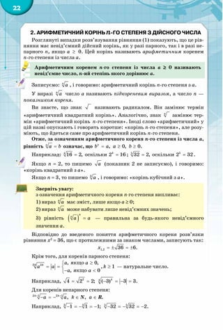 22
2. Арифметичний корінь -го степеня з дійсного числа
Розглянуті випадки розв’язування рівняння (1) показують, що це рів-
няння має невід’ємний дійсний корінь, як у разі парного, так і в разі не-
парного n, якщо a  ≥  0. Цей корінь називають арифметичним коренем
n-го степеня із числа a.
Арифметичним коренем n-го степеня із числа a  ≥  0 називають
невід’ємне число, n-ий степінь якого дорівнює a.
Записуємо: n
a , і говоримо: арифметичний корінь n-го степеня з a.
У виразі n
a число а називають підкореневим виразом, а число n —
показником кореня.
Ви знаєте, що знак називають радикалом. Він замінює термін
«арифметичний квадратний корінь». Аналогічно, знак n
замінює тер-
мін «арифметичний корінь n-го степеня». Іноді слово «арифметичний» у
цій назві опускають і говорять коротше: «корінь n-го степеня», але розу-
міють, що йдеться саме про арифметичний корінь n-го степеня.
Отже, за означенням арифметичного кореня n-го степеня із числа a,
рівність n
a b= означає, що , 0, 0.n
b a a b= ≥ ≥
Наприклад: 4
16 2,= оскільки 4
2 16= ; 5
32 2,= оскільки 5
2 32= .
Якщо n = 2, то пишемо a (показник 2 не записуємо), і говоримо:
«корінь квадратний з а».
Якщо n = 3, то пишемо 3
a , і говоримо: «корінь кубічний з а».
Зверніть увагу:
з означення арифметичного кореня n-го степеня випливає:
1) вираз n
a має зміст, лише якщо a ≥ 0;
2) вираз n
a може набувати лише невід’ємних значень;
3) рівність ( )
n
n
a a= — правильна за будь-якого невід’ємного
значення a.
Відповідно до введеного поняття арифметичного кореня розв’язки
рівняння x2
 = 36, що є протилежними за знаком числами, записують так:
1,2 36 6.x =± =±
Крім того, для коренів парного степеня:
якщо
якщо
2 2 , 0,
, 1
, 0
k k a a
a a k
a a
≥
= = ≥
− <
 — натуральне число.
Наприклад, 2 44
4 2 2; ( 3) 3 3.= = − =− =
Для коренів непарного степеня:
k k
a a k a+ +
− =− ∈ ∈2 1 2 1
, , .N R
Наприклад, 3 3 5 5
1 1 1; 32 32 2.− =− =− − =− =−
 