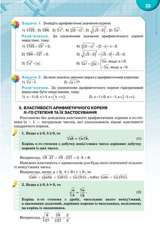 23
Задача 1. Знайдіть арифметичне значення кореня:
1) 3
125;  2) 6
64;   3) x8 8
; 4) − π 44
(2 ) ; 5) ( )−
2
5 2 ; 6) a6 2
.
Розв’язання. За означенням значення арифметичного кореня
невід’ємні, тому:
1) = =3 33
125 5 5; 		 	 4) ( )− π = − π = π −
4
4
2 2 2;	
2) = =6 66
64 2 2; 	 	 	 5)  ( )− = − = −
2
5 2 5 2 5 2;
3) x x=8 8
; 	 	 	 6)
якщо
якщо
a a
a a
a a
 ≥
= = 
− <
3
6 2 3
3
, 0;
, 0.
Задача 2. За яких значень змінних вираз є арифметичним коренем:
1) x −5
1;	 	 	 2) a +1?
Розв’язання. За означенням арифметичного кореня підкореневий
вираз має бути невід’ємним, тому:
1) )1 0; 1; 1; ;x x x − ≥ ≥ ∈ +∞ 	 	 2) [ )a a a+ ≥ ≥ − ∈ − +∞1 0; 1; 1; .
3. Властивості арифметичного кореня
-го степеня та їх застосування
Розглянемо без доведення властивості арифметичних коренів n-го сте-
пеня (n >  1  — натуральне число), які узагальнюють відомі властивості
квадратного кореня.
1. Якщо a ≥ 0, b ≥ 0, то
	 .n n n
ab a b= 	 (1)
Корінь n-го степеня з добутку невід’ємних чисел дорівнює добутку
коренів із цих чисел.
Наприклад, 3 3 3
8 27 8 27 2 3 6.⋅ = ⋅ = ⋅ =
Наведена властивість є правильною для будь-якої скінченної кількос-
ті невід’ємних чисел.
Наприклад, якщо 0, 0a b≥ ≥ і 0c ≥ , то
( )n n n n n nn
abc ab c ab c a b c= = = , тобто .n n n n
abc a b c=
2. Якщо a ≥ 0, b > 0, то
	
n
n
n
a a
b b
= .	 (2)
Корінь n-го степеня з дробу, чисельник якого невід’ємний,
а знаменник додатний, дорівнює кореню із чисельника, поділеному
на корінь із знаменника.
Наприклад,
3
3
3
8 8 2
.
27 327
= =
 