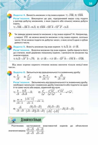25
Задача 4. Винесіть множник з-під знака кореня: 1) 108; 2)  4
324.
Розв’язання.  Виконуючи цю дію, підкореневий вираз слід подати	
у вигляді добутку множників, з яких (одного або кількох) можна добути
корінь.
1) = ⋅ =108 36 3 6 3; 2) 4 4 24 4
324 81 4 3 2 3 2.= ⋅ = ⋅ =
Чи завжди можна винести множник з-під знака кореня? Ні. Наприклад,	
у виразі 3
10 не можна винести множник з-під знака кореня, оскільки
число 10 не можна подати як добуток чисел, з яких хоча б одне є кубом
деякого числа.
Задача 5. Внесіть множник під знак кореня: 1) 5 3; 2) − ⋅ 4
2 8.
Розв’язання.  Вносячи множник під знак кореня, треба піднести його
до степеня, який дорівнює показнику кореня, і записати як множник під
знаком кореня.
1) = ⋅ =2
5 3 5 3 75;     2) − ⋅ =− ⋅ ⋅ =− ⋅ =− ⋅ =−4 44 4 4 4
2 8 1 2 8 2 8 16 8 128.
Під знак кореня парного степеня можна вносити тільки невід’ємне
число.
Задача 6. Звільніться від ірраціональності в знаменнику дробу:
1)
3
;
3
	 2)
4
7 5
;
a
a
	 3) ;
m n
m n
−
−
	 4)
5
.
3 2−
Розв’язання.  Звільняючись від ірраціональності в знаменнику дробу,
необхідно чисельник і знаменник дробу помножити або поділити на одне
й те саме число або вираз, відмінний від нуля.
1)= =
3 3 3
3;
3 3 3
           2)
7 74 4 2 4 2
73 2
7 7 75 5 2
;
a a a a a
a a
aa a a
= = =
3)
( )
2
;
m nm n
m n
m n m n
−−
= = −
− −
4)
( )
( )( )
( )
( ) ( )
( )
+ +
= = = +
− − + −
2 2
5 3 2 5 3 25
5 3 2 .
3 2 3 2 3 2 3 2
Розглянемо застосування властивостей коренів до обчислення	
значення виразу
+ −
−
− +
2 3 2 3
.
2 3 2 3
Дізнайтесябільше
 