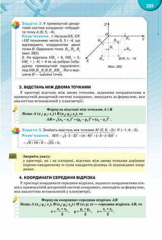 251
Задача 2.У прямокутній декар-
товій системі координат побудуй-
те точку А (6; 5; –4).
Розв’язання. 1. На осях ОХ, ОY
і OZ позначимо числа 6, 5 і –4, що
відповідають координатам даної
точки В. Одержали точки  Вx
, Вy
, Вz
(мал. 282).
2. На відрізках ОВx
= 6, ОВy
= 5,
ОВz
= |–4| = 4 як на ребрах побу-
дуємо прямокутний паралелепі-
пед ОВx
Вxy
Вy
Вz
Вxz
ВВyz
. Його вер-
шина В — шукана точка.
3. Відстань між двома точками
У просторі відстань між двома точками, заданими координатами в
прямокутній декартовій системі координат, знаходять за формулою, яка
аналогічна встановленій у планіметрії.
Формула відстані між точками A і В
Якщо A (х1
; y1
; z1
) і В (х2
; y2
; z2
), то
2 2 2
2 1 2 1 2 1( ) ( ) ( )АВ х х y y z z= − + − + − .
Задача 3.Знайдіть відстань між точками M (2; 8; –3) і N (–1; 4; –3).
Розв’язання. = − − + − + − − − =2 2 2
( 1 2) (4 8) ( 3 ( 3))MN
= + + = =9 16 0 25 5.
Зверніть увагу:
у просторі, як і на площині, відстань між двома точками дорівнює
кореню квадратному із суми квадратів різниць їх відповідних коор-
динат.
4. Координати середини відрізка
У просторі координати середини відрізка, заданого координатами кін-
ців у прямокутній декартовій системі координат, знаходять за формулою,
яка аналогічна встановленій у планіметрії.
Формули координат середини відрізка АВ
Якщо A (х1
; y1
; z1
), В (х2
; y2
; z2
) і М (х; y; z) — середина відрізка АВ, то
1 2 1 2 1 2
, , .
2 2 2
х х y y z z
х y z
+ + +
= = =
6
Y
X
Z
O 5
4 BB
B
B B
B
B
x
yz
xy
xz
y
z
(6; ;5 4)
Мал. 282
 