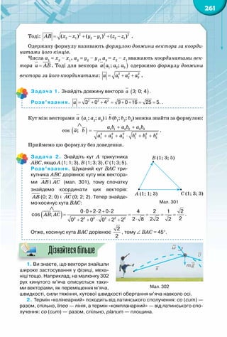 261
Тоді: = − + − + −2 2 2
2 1 2 1 2 1( ) ( ) ( )АВ х х y y z z .
Одержану формулу називають формулою довжини вектора за коорди-
натами його кінців.
Числа а1
= х2
 – х1
, а2
= y2
 – y1
, а3
= z2
 – z1
вважають координатами век-
тора =а AB. Тоді для вектора ( )1 2 3; ;а a a a одержимо формулу довжини
вектора за його координатами: = + +2 2 2
1 2 3а a a a .
Задача 1. Знайдіть довжину вектора ( )à 3; 0; 4 .
Розв’язання. à = + + = + + = =2 2 2
3 0 4 9 0 16 25 5. .
Кут між векторами а (а1
; а2
; а3
) і b (b1
; b2
; b3
) можна знайти за формулою:
( ) a b a b a b
a b
a a a b b b
+ +
=
+ + ⋅ + +
∧
1 1 2 2 3 3
2 2 2 2 2 2
1 2 3 1 2 3
cos ; .
Приймемо цю формулу без доведення.
Задача 2. Знайдіть кут А  трикутника
АВС, якщо А (1; 1; 3), В (1; 3; 3), С (1; 3; 5).
Розв’язання. Шуканий кут ВАС три-
кутника АВС дорівнює куту між вектора-
ми іАВ АС (мал. 301), тому спочатку
знайдемо координати цих векторів:	
АВ (0; 2; 0) і АС (0; 2; 2). Тепер знайде-
мо косинус кута ВАС:
( ) 2 2 2 2 2 2
0 0 2 2 0 2 4 2 1 2
cos ;
22 8 2 2 20 2 0 0 2 2
AB AC
⋅ + ⋅ + ⋅
= = = = =
⋅+ + ⋅ + +
∧
.
Отже, косинус кута ВАС дорівнює
2
2
, тому ∠ ВАС = 45°.
1. Ви знаєте, що вектори знайшли
широке застосування у фізиці, меха-
ніці тощо. Наприклад, на малюнку 302
рух кинутого м’яча описується таки-
ми векторами, як переміщення м’яча,
швидкості, сили тяжіння, кутової швидкості обертання м’яча навколо осі.
2. Термін «колінеарний» походить від латинського сполучення: co (cum) —
разом, спільно, lineo — лінія, а термін «компланарний» — від латинського спо-
лучення: co (cum) — разом, спільно, planum — площина.
Дізнайтесябільше
Мал. 301
Мал. 302
A (1; 1; 3)
B (1; 3; 5)
C (1; 3; 3)
 