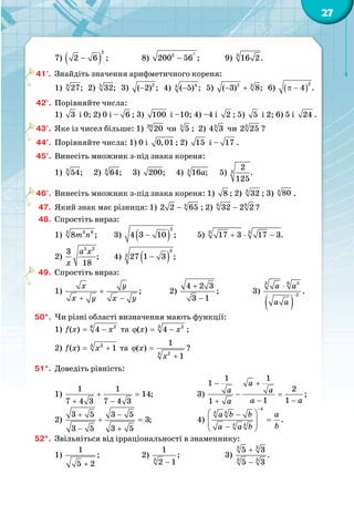27
7) ( )
2
2 6 ;− 		 8)
2
2
200 56 ;− 	 9) 3
16 2.
41°.	 Знайдіть значення арифметичного кореня:
1) 3
27; 2) 5
32; 3) 2
( 2) ;− 4) 44
( 5) ;− 5) 2 3
( 3) 8;− + 6) ( )
2
4 .π −
42°.	 Порівняйте числа:
1) 3 і 0; 2) 0 і – 6 ; 3) 100 і –10; 4) –4 і 2 ; 5) 5 і 2; 6) 5 і 24 .
43°.	 Яке із чисел більше: 1) 20
20 чи 5
5 ;  2) 3
4 3 чи 3
2 25 ?
44°.	 Порівняйте числа: 1) 0 і 0,01 ; 2) 15 і – 17 .
45°.	 Винесіть множник з-під знака кореня:
1) 3
54; 2) 4
64; 3)  200; 4)  4
16 ;a 5)  3
2
.
125
46°.	 Винесіть множник з-під знака кореня: 1) 8 ; 2) 3
32 ; 3) 4
80 .
47.	 Який знак має різниця: 1) 4
2 2 65− ; 2) 86
32 2 2− ?
48.	 Спростіть вираз:
1) 3 3 9
8 ;m n 	 3) ( )
2
4 3 10 ;− 	 5) 3 3
17 3 17 3.+ ⋅ −
2)
5 2
3
;
18
a x
x
	 4) ( )
3
3 27 1 3 ;−
49.	 Спростіть вираз:
1)  ;
yx
x y x y
+
+ −
	 2) 
4 2 3
;
3 1
+
−
		 3)
( )
63 5
2
.
a a
a a
−
⋅
50*.	 Чи різні області визначення мають функції:
1) 6 2
( ) 4f x x= − та 3 2
( ) 4x xϕ = − ;
2) 4 2
( ) 1f x x= + та
4 2
1
( )
1
x
x
ϕ =
+
?
51*.	 Доведіть рівність:
1) 
1 1
14;
7 4 3 7 4 3
+ =
+ −
		 3) 
1 1
1
2
;
1 11
a
a a
a aa
− +
− =
− −+
2)
3 5 3 5
3;
3 5 3 5
+ −
+ =
− +
		 4)
4
4 4
4 4
.
a b b a
ba a b
−
 −
=  − 
52*.	 Звільніться від ірраціональності в знаменнику:
1)
1
;
5 2+
		 2) 3
1
;
2 1−
		 3)
3 3
3 3
5 3
.
5 3
+
−
 