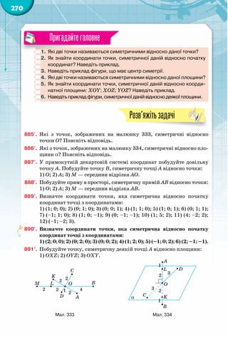 270
1.	Які дві точки називаються симетричними відносно даної точки?
2.	 Як знайти координати точки, симетричної даній відносно початку
координат? Наведіть приклад.
3.	 Наведіть приклад фігури, що має центр симетрії.
4.	 Які дві точки називаються симетричними відносно даної площини?
5.	 Як знайти координати точки, симетричної даній відносно коорди-
натної площини: XOY; XOZ; YOZ? Наведіть приклад.
6.	 Наведіть приклад фігури, симетричної даній відносно деякої площини.
Розв’яжітьзадачі
885'.	 Які з точок, зображених на малюнку 333, симетричні відносно
точки О? Поясніть відповідь.
886'.	 Які з точок, зображених на малюнку 334, симетричні відносно пло-
щини a? Поясніть відповідь.
887°.	 У прямокутній декартовій системі координат побудуйте довільну
точку А. Побудуйте точку В, симетричну точці А відносно точки:
1) О; 2) А; 3) М — середини відрізка АО.
888°.	 Побудуйте пряму в просторі, симетричну прямій АВ відносно точки:
1) О; 2) А; 3) М — середини відрізка АВ.
889°.	 Визначте координати точки, яка симетрична відносно початку
координат точці з координатами:
1) (1; 0; 0); 2) (0; 1; 0); 3) (0; 0; 1); 4) (1; 1; 0); 5) (1; 0; 1); 6) (0; 1; 1);
7) (–1; 1; 0); 8) (1; 0; –1); 9) (0; –1; –1); 10) (1; 5; 2); 11) (4; –2; 2);
12) (–1; –2; 3).
890°.	 Визначте координати точки, яка симетрична відносно початку
координат точці з координатами:
1) (2; 0; 0); 2) (0; 2; 0); 3) (0; 0; 2); 4) (1; 2; 0); 5) (–1; 0; 2); 6) (2; –1; –1).
891°.	 Побудуйте точку, симетричну деякій точці А відносно площини:
1) OXZ; 2) OYZ; 3) OXY.
Пригадайтеголовне
A
B
C
D
1
2
4
O
K
LM
2
2
22
α
A
B
C
D
2
3
O
K
L
1
1
2 3
Мал. 333 Мал. 334
 